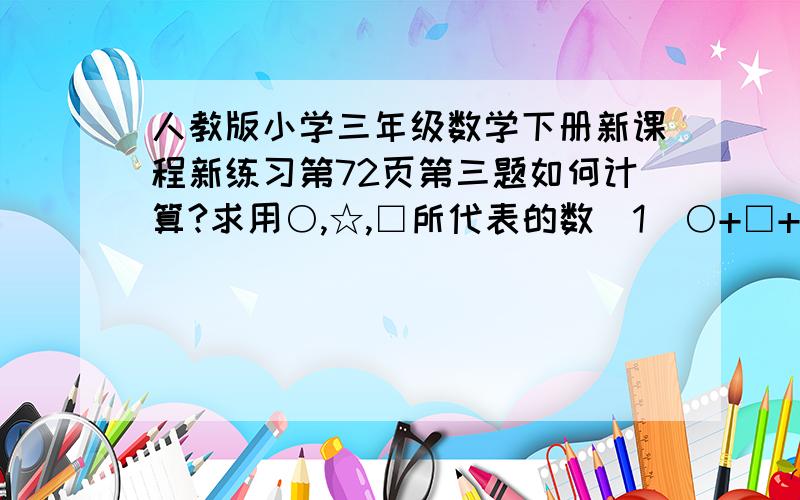 人教版小学三年级数学下册新课程新练习第72页第三题如何计算?求用○,☆,□所代表的数（1）○+□+□=60□=○+○○=（ ）□=（ ）（2）☆+○=40 □+○=45☆+□=35☆=（ ）○=（ ）□=（ ）