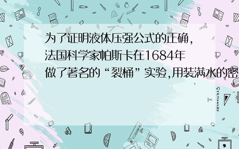 为了证明液体压强公式的正确,法国科学家帕斯卡在1684年做了著名的“裂桶”实验,用装满水的密闭的木桶,在桶盖上插入一根细长的管子,从楼房的阳台上向细管子里灌水,结果只用了几杯水就