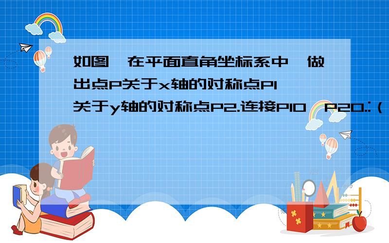 如图,在平面直角坐标系中,做出点P关于x轴的对称点P1,关于y轴的对称点P2.连接P1O,P2O.:（1）P1O=P2O； （2）点P1、O、P2在一条直线上