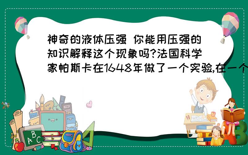 神奇的液体压强 你能用压强的知识解释这个现象吗?法国科学家帕斯卡在1648年做了一个实验,在一个封闭的木桶内装满水,从桶盖上插进一根细长的管子，他从楼房的阳台向管中灌水，只用几