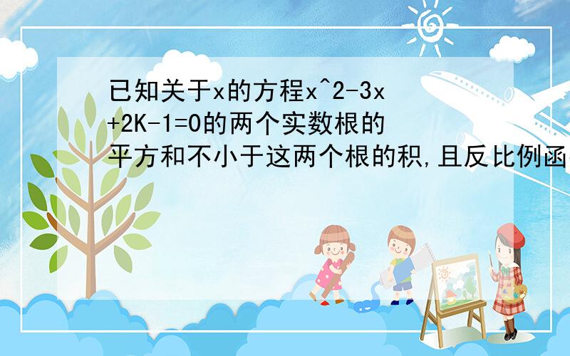 已知关于x的方程x^2-3x+2K-1=0的两个实数根的平方和不小于这两个根的积,且反比例函数Y=1+2K/x的图像的两个分支在各自的象限内Y随X的增大而减小求满足上述条件的K的整数值