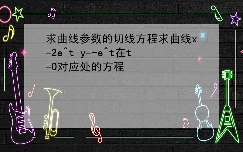 求曲线参数的切线方程求曲线x=2e^t y=-e^t在t=0对应处的方程