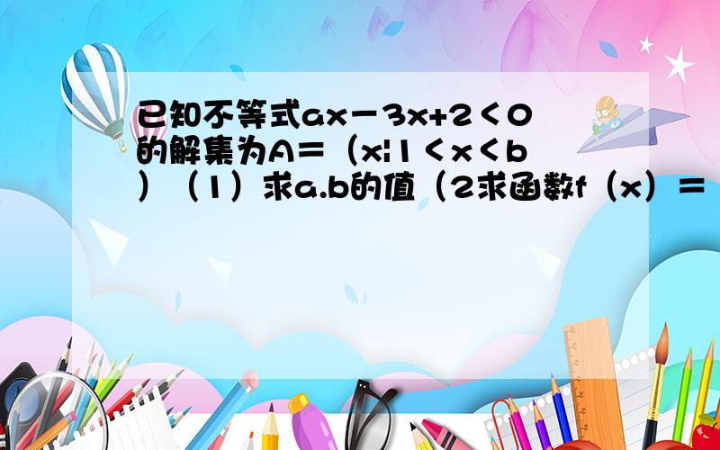 已知不等式ax－3x+2＜0的解集为A＝（x|1＜x＜b）（1）求a.b的值（2求函数f（x）＝（