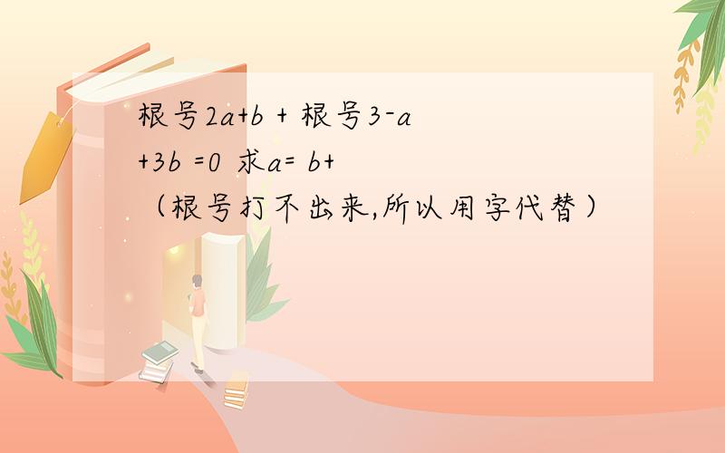 根号2a+b + 根号3-a+3b =0 求a= b+ （根号打不出来,所以用字代替）