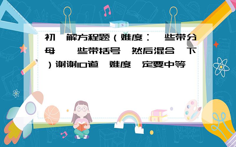 初一解方程题（难度：一些带分母、一些带括号、然后混合一下）谢谢10道,难度一定要中等