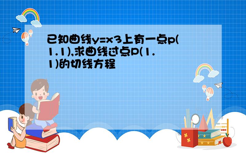 已知曲线y=x3上有一点p(1.1),求曲线过点P(1.1)的切线方程