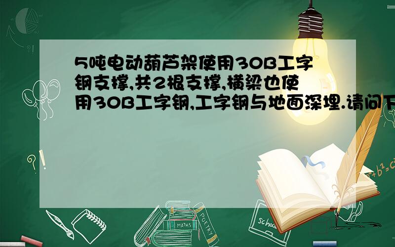 5吨电动葫芦架使用30B工字钢支撑,共2根支撑,横梁也使用30B工字钢,工字钢与地面深埋.请问下深埋的深度,使用钢筋混领土作为支座是否可以.