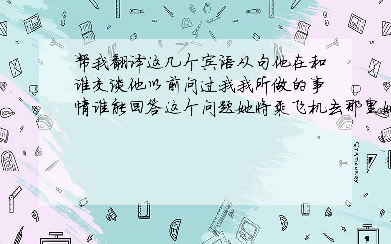 帮我翻译这几个宾语从句他在和谁交谈他以前问过我我所做的事情谁能回答这个问题她将乘飞机去那里她是否有一些钱我们下一步该做什么没有数学难昨天天气是否晴朗是如何处理这件事的