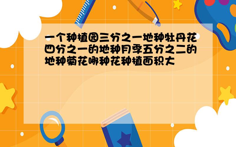 一个种植园三分之一地种牡丹花四分之一的地种月季五分之二的地种菊花哪种花种植面积大