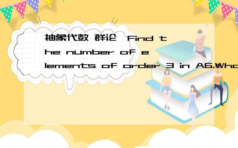 抽象代数 群论,Find the number of elements of order 3 in A6.What is the smallest n for which there is an element of order 8 in An?Justify your answers.（阶为6的偶置换群A6里面,有多少个阶为3的元素?）（求n的最小值,使得