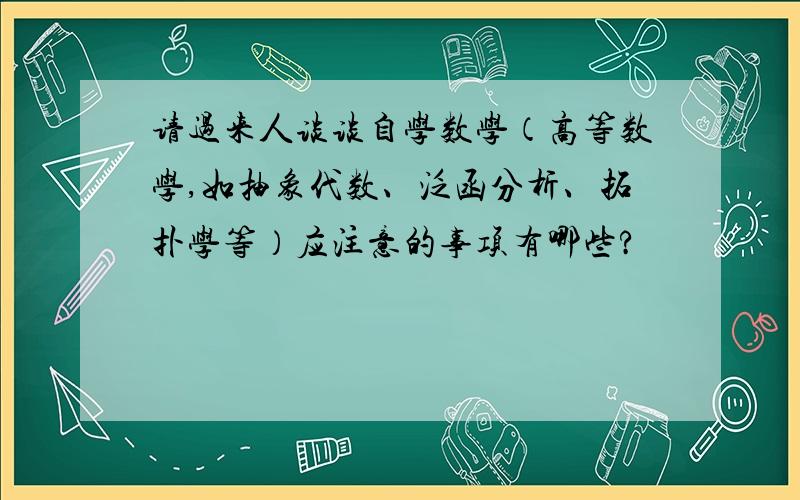 请过来人谈谈自学数学（高等数学,如抽象代数、泛函分析、拓扑学等）应注意的事项有哪些?