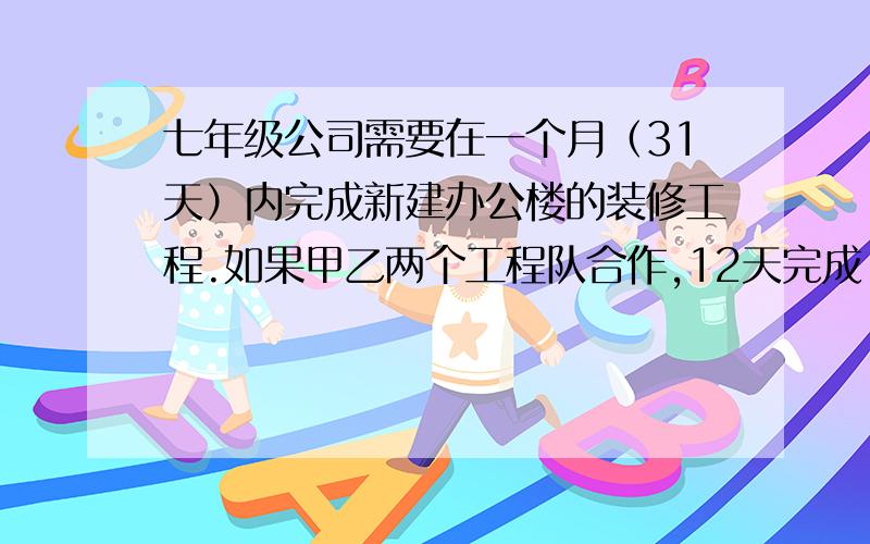 七年级公司需要在一个月（31天）内完成新建办公楼的装修工程.如果甲乙两个工程队合作,12天完成�七年级公司需要在一个月（31天）内完成新建办公楼的装修工程.如果甲乙两个工程队合作,