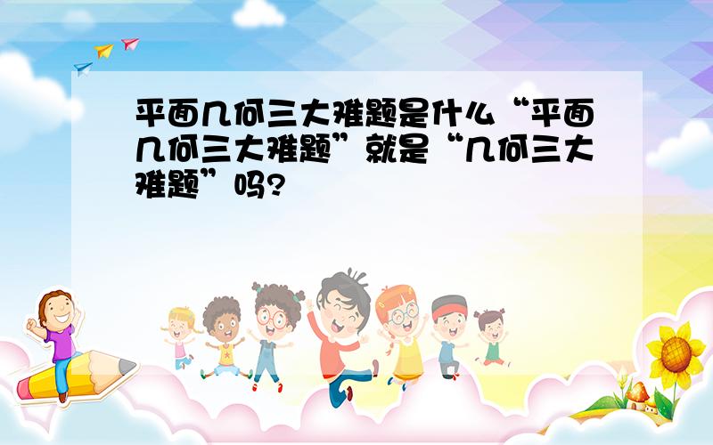 平面几何三大难题是什么“平面几何三大难题”就是“几何三大难题”吗?