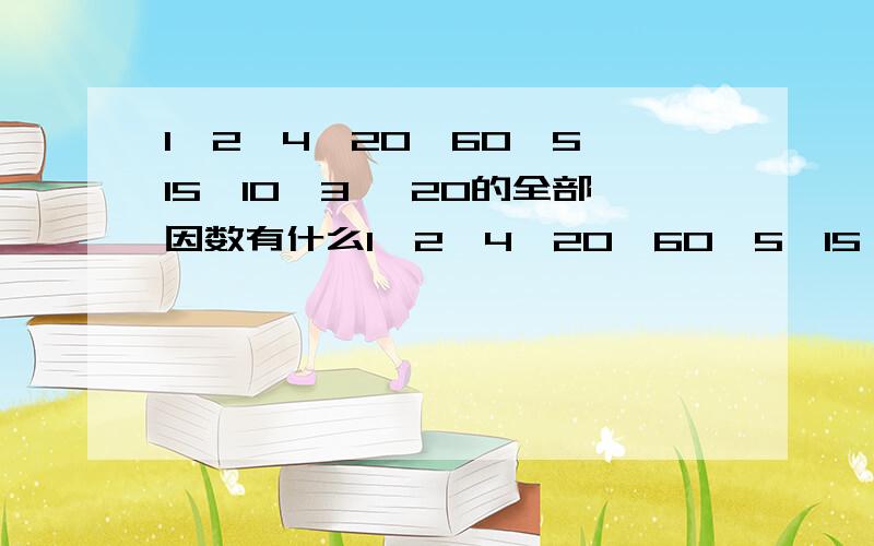 1,2,4,20,60,5,15,10,3, 20的全部因数有什么1,2,4,20,60,5,15,10,3,      20的全部因数有什么                15的全部因数有什么.