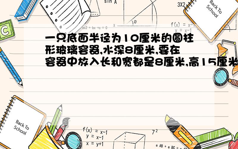 一只底面半径为10厘米的圆柱形玻璃容器,水深8厘米,要在容器中放入长和宽都是8厘米,高15厘米的一块长方体接上面问题：铁块.如果把铁块横放在水里,水面上升多少厘米?