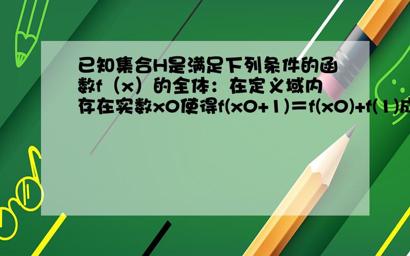 已知集合H是满足下列条件的函数f（x）的全体：在定义域内存在实数x0使得f(x0+1)＝f(x0)+f(1)成立.密函...已知集合H是满足下列条件的函数f（x）的全体：在定义域内存在实数x0使得f(x0+1)＝f(x0)+f(