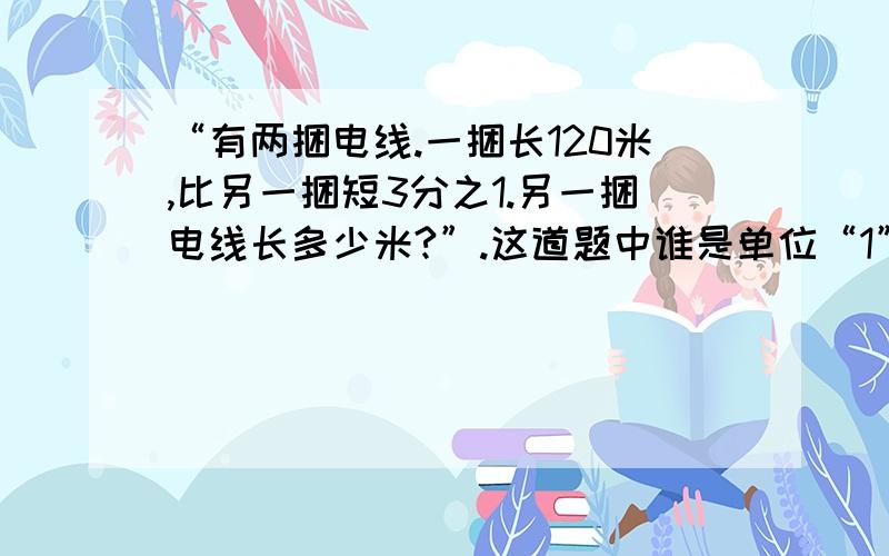 “有两捆电线.一捆长120米,比另一捆短3分之1.另一捆电线长多少米?”.这道题中谁是单位“1”.