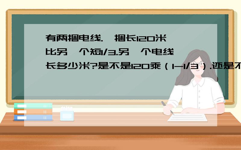 有两捆电线.一捆长120米,比另一个短1/3.另一个电线长多少米?是不是120乘（1-1/3）.还是不是120+120*1/3吗