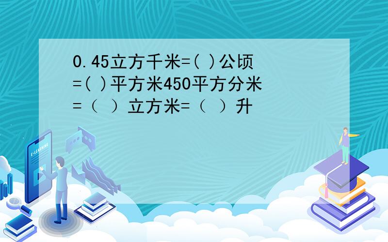 0.45立方千米=( )公顷=( )平方米450平方分米=（ ）立方米=（ ）升