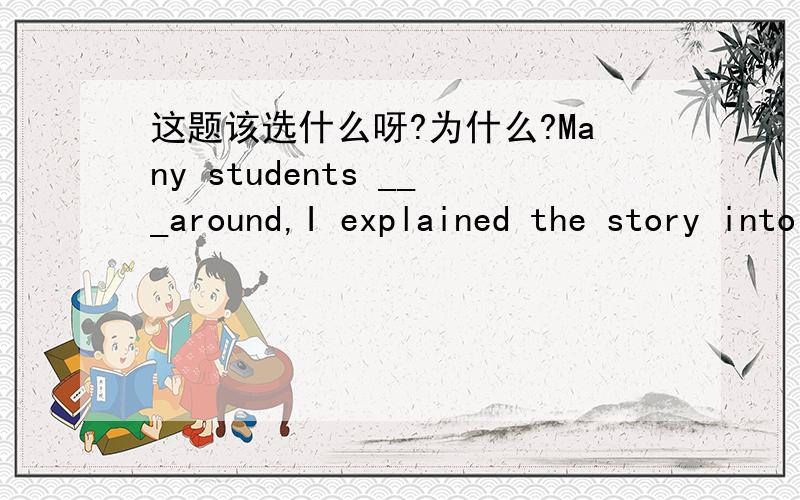 这题该选什么呀?为什么?Many students ___around,I explained the story into details.A.stood B.standing C.to stand D.were standing