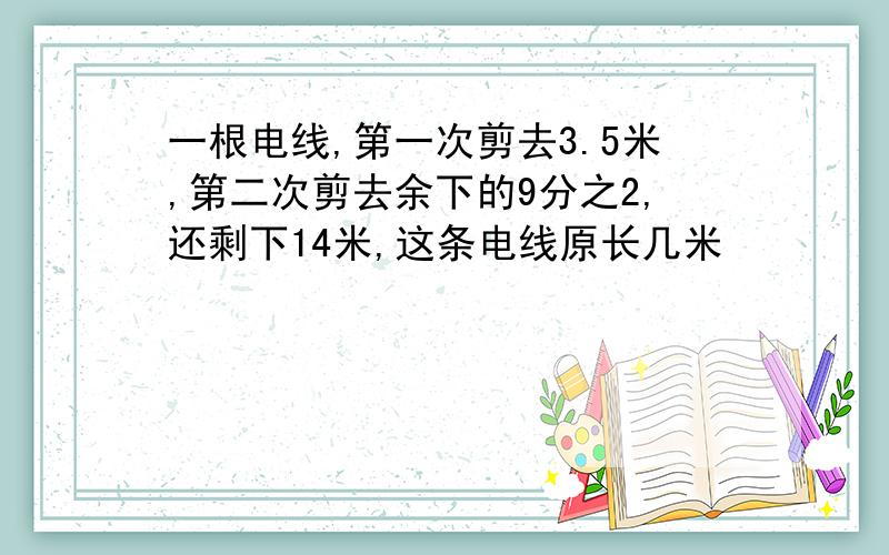 一根电线,第一次剪去3.5米,第二次剪去余下的9分之2,还剩下14米,这条电线原长几米