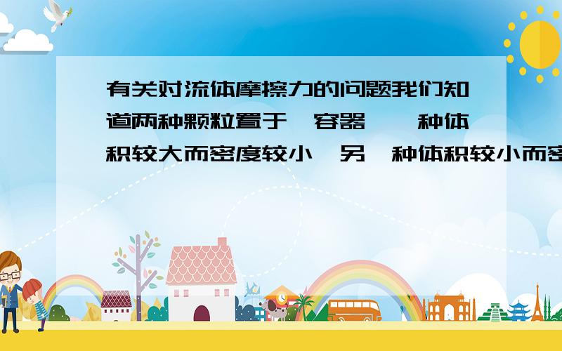 有关对流体摩擦力的问题我们知道两种颗粒置于一容器,一种体积较大而密度较小,另一种体积较小而密度较大,当体大密小的那种颗粒放下方,体小密大的颗粒放上方,未震动容器,可能由于摩擦