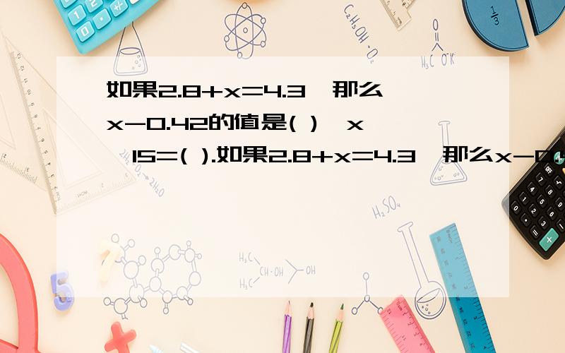 如果2.8+x=4.3,那么x-0.42的值是( ),x÷15=( ).如果2.8+x=4.3,那么x-0.42的值是( ),x÷15=( ).