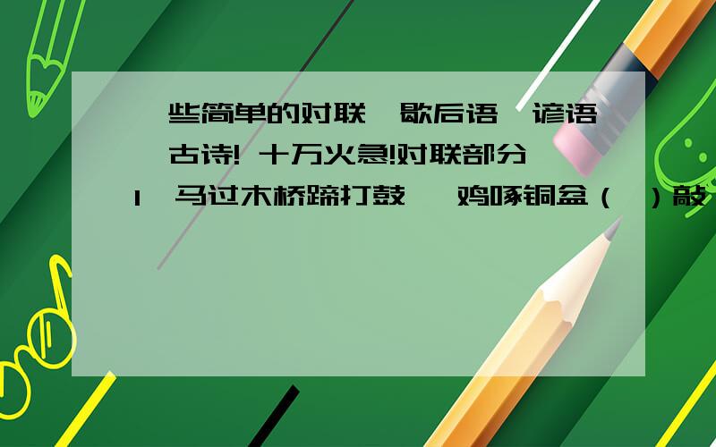 一些简单的对联、歇后语、谚语、古诗! 十万火急!对联部分1、马过木桥蹄打鼓   鸡啄铜盆（ ）敲（ ）2、芝麻开花节节高   甘蔗出土(  ) (  )甜3、风吹水面层层浪  （ ）（ ）沙滩点点坑4、鸿