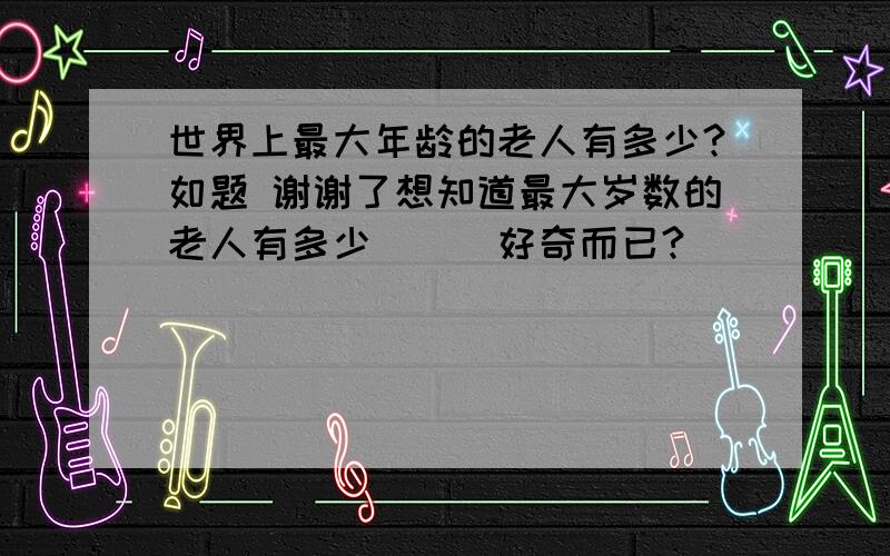 世界上最大年龄的老人有多少?如题 谢谢了想知道最大岁数的老人有多少```好奇而已?