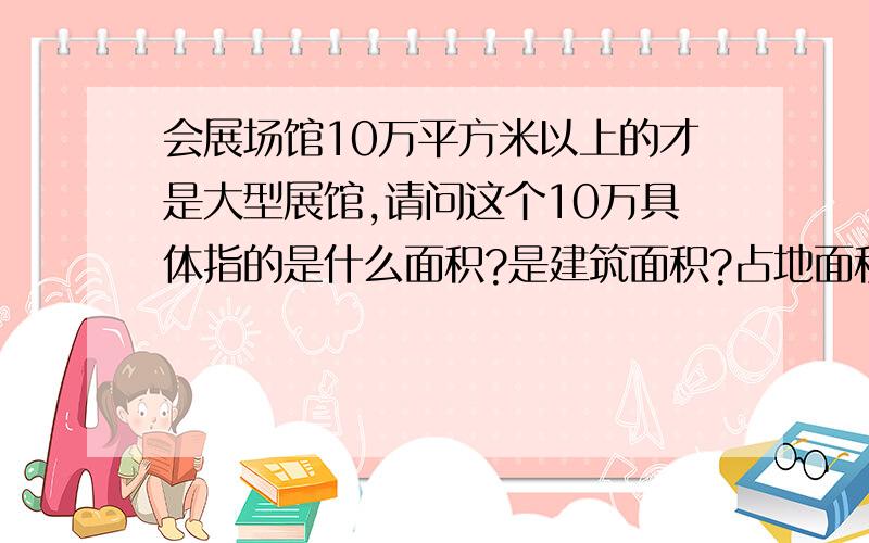 会展场馆10万平方米以上的才是大型展馆,请问这个10万具体指的是什么面积?是建筑面积?占地面积还是展览实际使用面积（展馆面积）?额,真心纠结啊,书里面说了总面积,室内展览面积与展馆