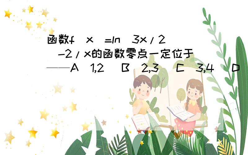 函数f(x)=ln(3x/2)-2/x的函数零点一定位于——A(1,2) B(2,3) C(3,4) D(4,5) 用代入法 可是我想知道 还有没有 别的方法?求详解