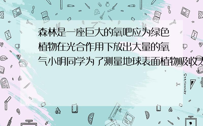 森林是一座巨大的氧吧应为绿色植物在光合作用下放出大量的氧气小明同学为了测量地球表面植物吸收太阳能得本领做了如下实验用一脸盆装了6KG得谁.水面的表面积喂0.1m2,经太阳垂直照射15m