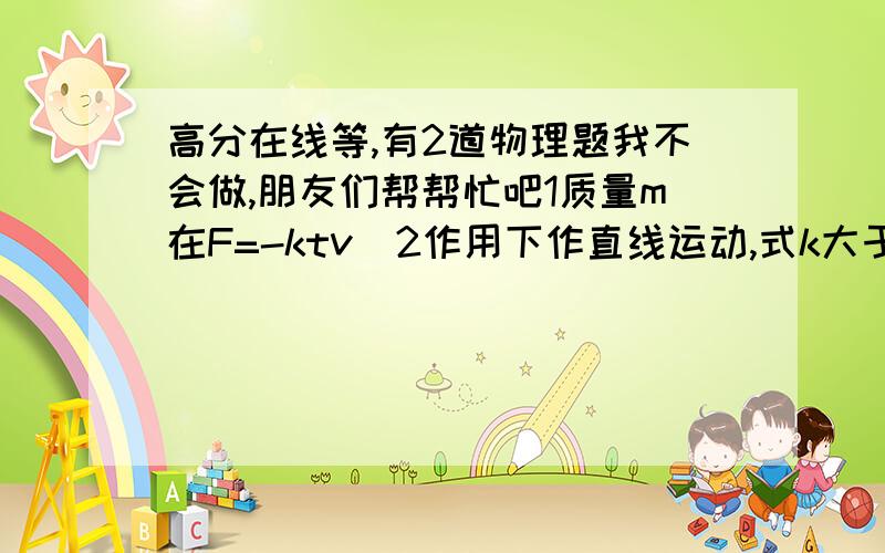 高分在线等,有2道物理题我不会做,朋友们帮帮忙吧1质量m在F=-ktv^2作用下作直线运动,式k大于零的 常量,当t=0时,初速v0,求v与t的函数关系.2质量m的物体 从静止开始沿半径R,质量m的 四分之一圆弧