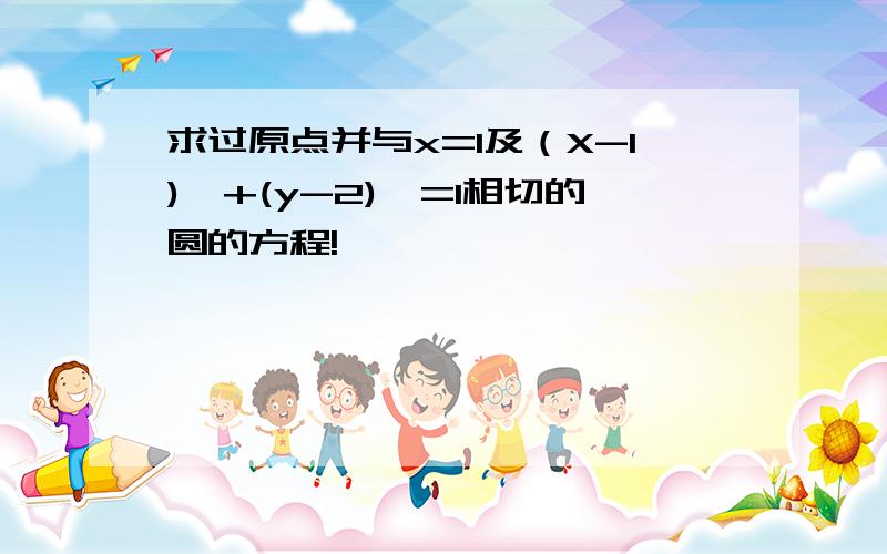 求过原点并与x=1及（X-1)^+(y-2)^=1相切的圆的方程!