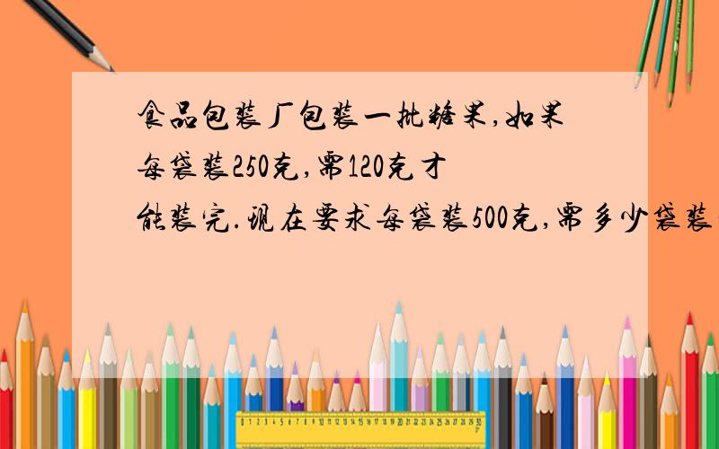 食品包装厂包装一批糖果,如果每袋装250克,需120克才能装完.现在要求每袋装500克,需多少袋装完?（用比例解答）