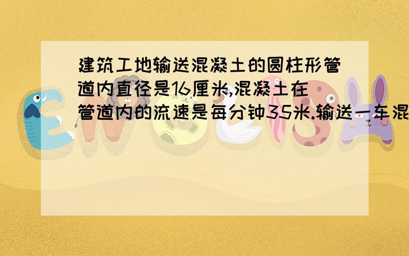 建筑工地输送混凝土的圆柱形管道内直径是16厘米,混凝土在管道内的流速是每分钟35米.输送一车混凝土需要一车混凝土的体积大约是多少立方米（得数保留整数）