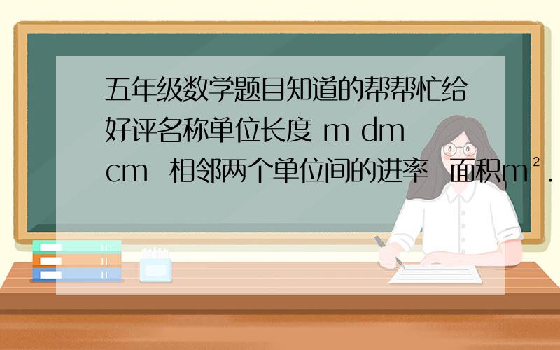 五年级数学题目知道的帮帮忙给好评名称单位长度 m dm cm  相邻两个单位间的进率  面积m².[    ].[    ] 相邻两个单位间的进率  体积m³. [  ] . ][  ]相邻两个单位间的进率