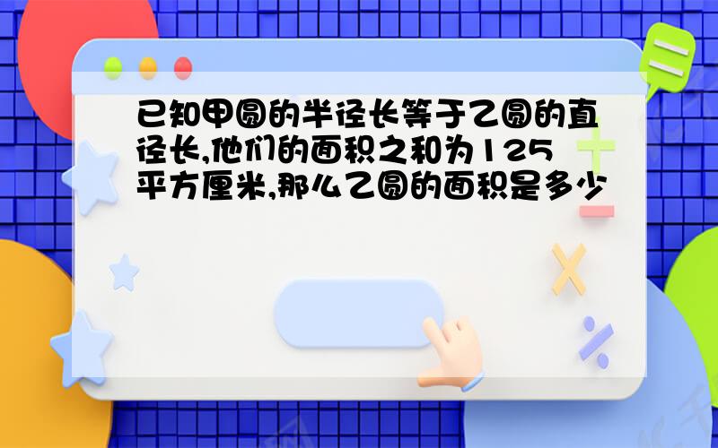 已知甲圆的半径长等于乙圆的直径长,他们的面积之和为125平方厘米,那么乙圆的面积是多少