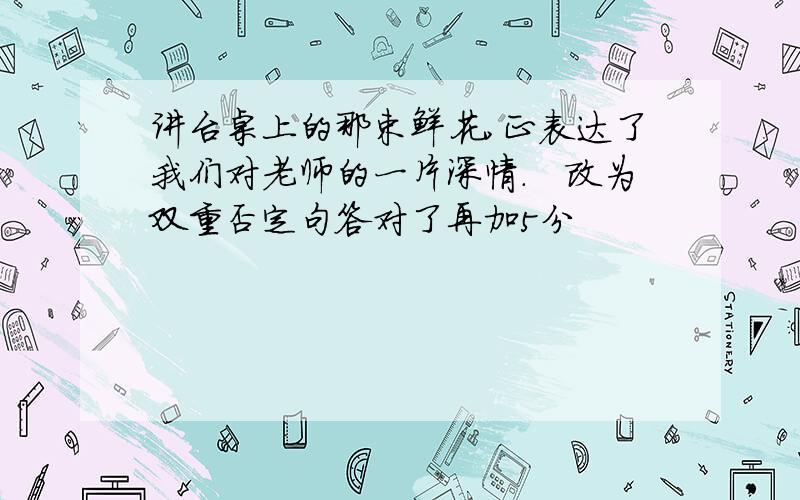 讲台桌上的那束鲜花,正表达了我们对老师的一片深情.　改为双重否定句答对了再加5分