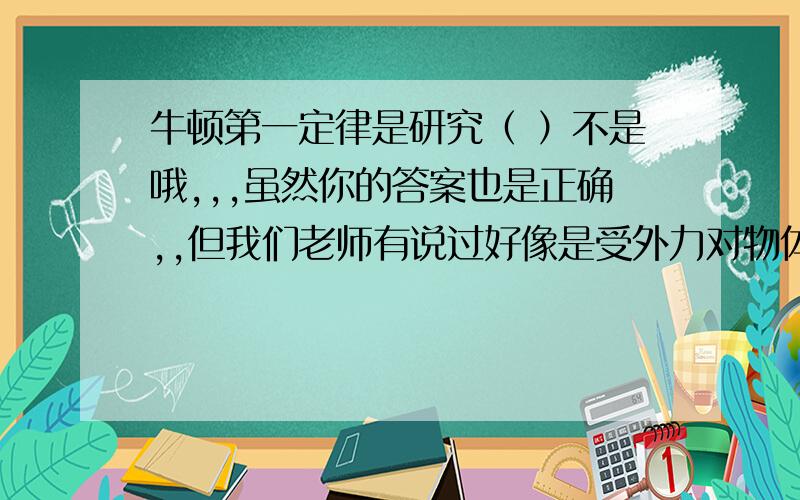 牛顿第一定律是研究（ ）不是哦,,,虽然你的答案也是正确,,但我们老师有说过好像是受外力对物体的影响还是不受外力什么什么的影响......我就记得这一点,我们的问题就是问做摩擦力对车的