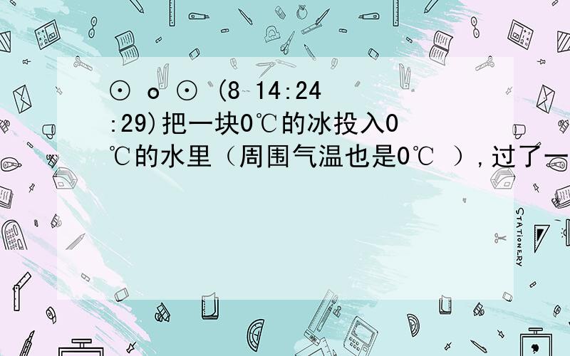 ⊙ o ⊙ (8 14:24:29)把一块0℃的冰投入0℃的水里（周围气温也是0℃ ）,过了一段时间 [ ]A．有些冰熔化成水使水增多B．冰和水的数量都没变C．有些水凝固成冰使冰增多D．以上三种情况都可能