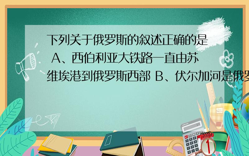 下列关于俄罗斯的叙述正确的是 A、西伯利亚大铁路一直由苏维埃港到俄罗斯西部 B、伏尔加河是俄罗斯主要内河航道,约承担俄罗斯全国河运的2/3 C、被称为北半球寒极的是北极圈以内的雅库