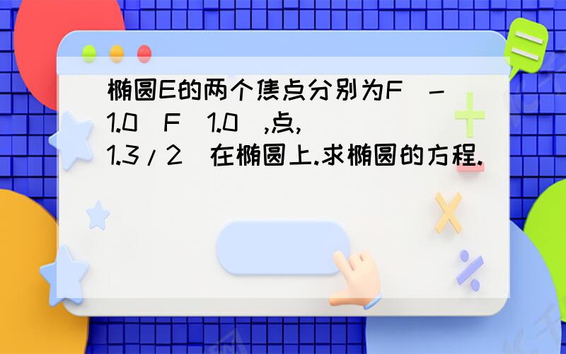 椭圆E的两个焦点分别为F(-1.0)F(1.0),点,（1.3/2）在椭圆上.求椭圆的方程.