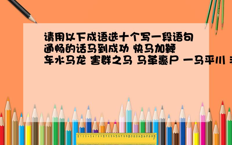 请用以下成语选十个写一段语句通畅的话马到成功 快马加鞭 车水马龙 害群之马 马革裹尸 一马平川 非驴非马 千军万马 万马奔腾 马失前蹄 指鹿为马 厉兵秣马 蛛丝马迹 鞍前马后 伯乐相马