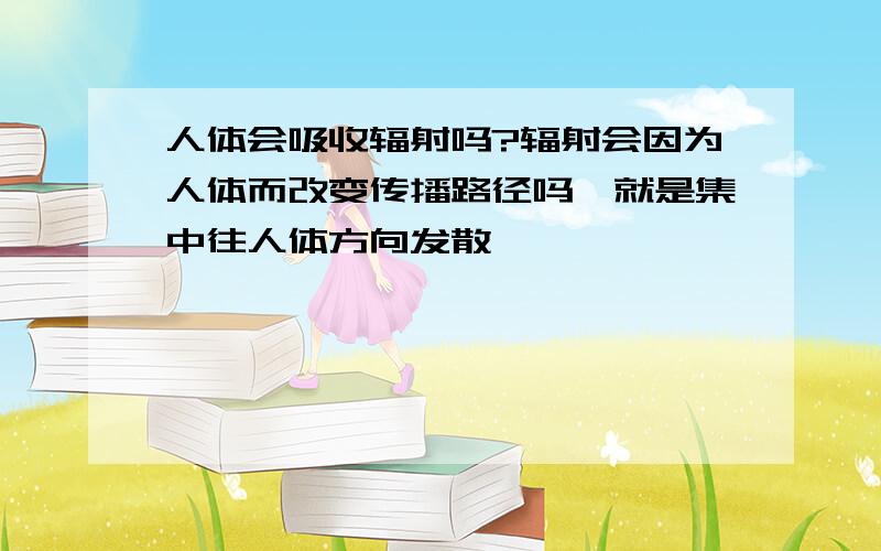 人体会吸收辐射吗?辐射会因为人体而改变传播路径吗,就是集中往人体方向发散