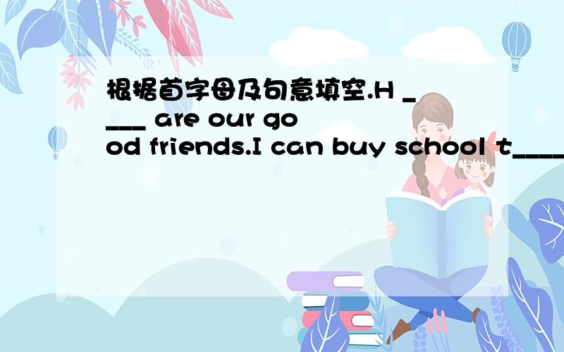 根据首字母及句意填空.H ____ are our good friends.I can buy school t____ in the small shop.