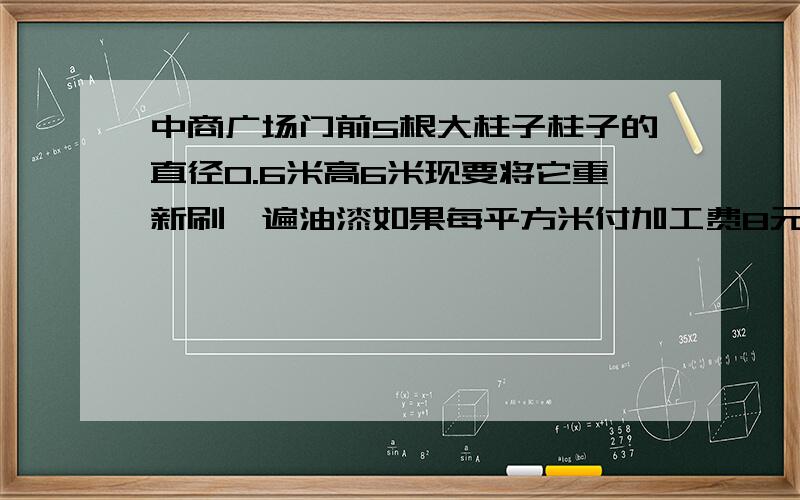 中商广场门前5根大柱子柱子的直径0.6米高6米现要将它重新刷一遍油漆如果每平方米付加工费8元那么漆这些柱子需加工费多少元?