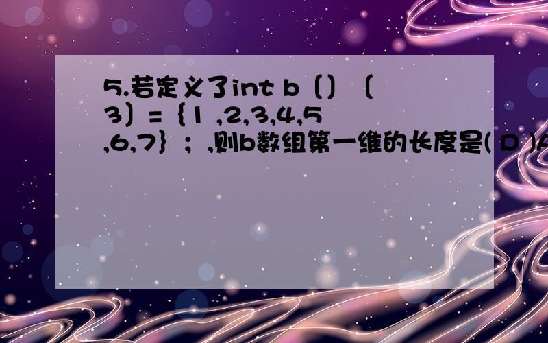 5.若定义了int b〔〕〔3〕=｛1 ,2,3,4,5,6,7｝；,则b数组第一维的长度是( D )A.2 B.3C.4 D.无确定值