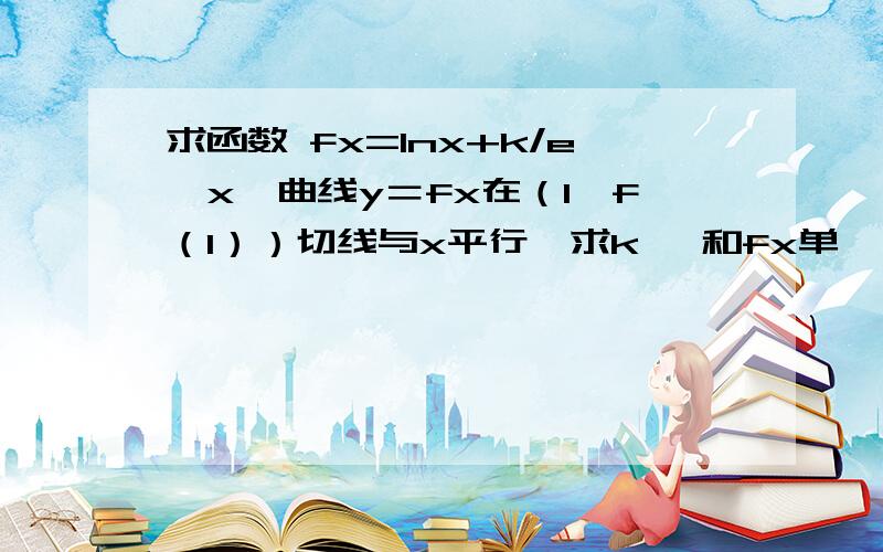 求函数 fx=lnx+k/e∧x,曲线y＝fx在（1,f（1））切线与x平行,求k ,和fx单