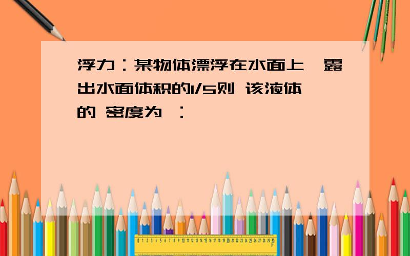 浮力：某物体漂浮在水面上,露出水面体积的1/5则 该液体的 密度为 ：